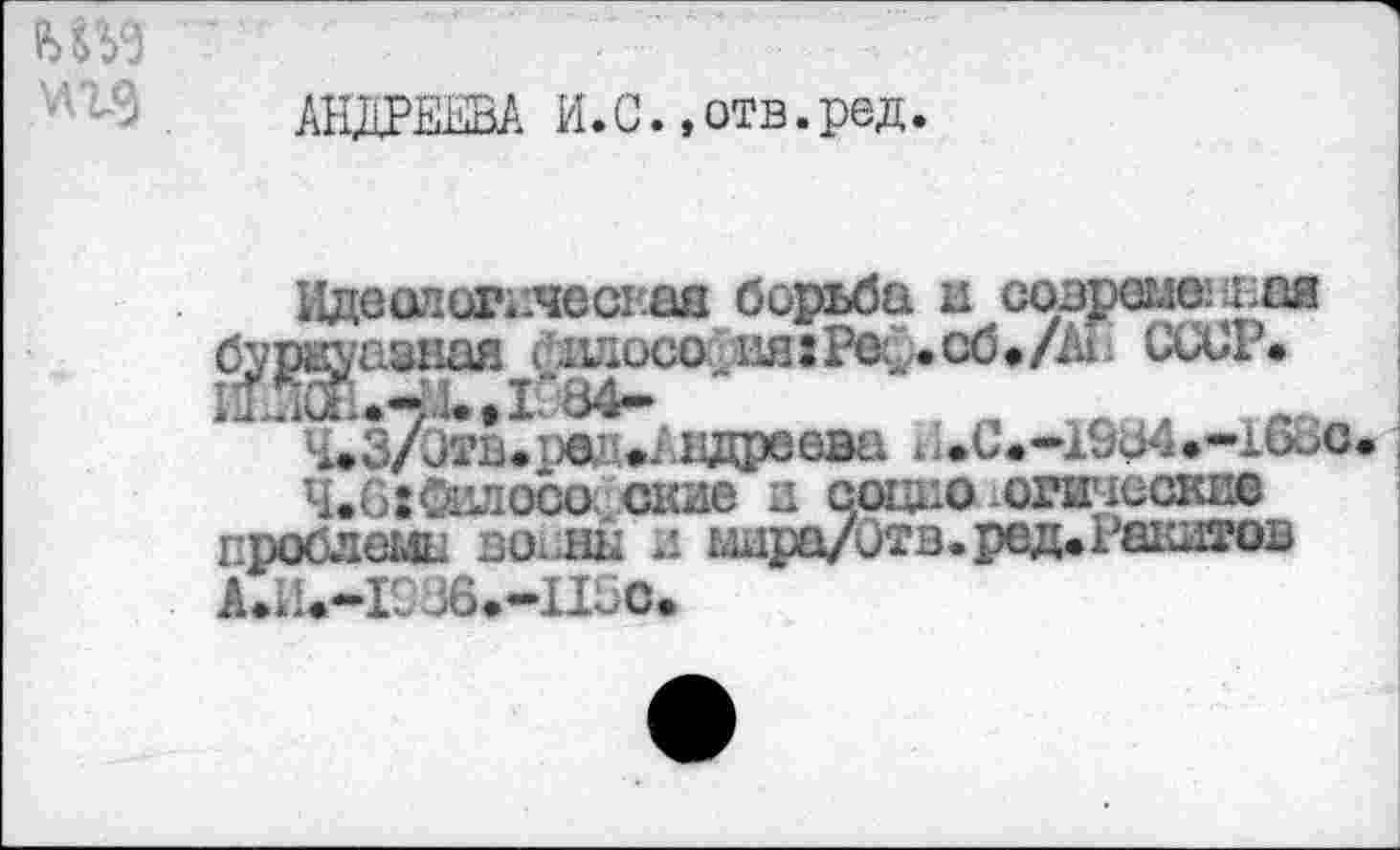 ﻿АНДРЕЕВА И.С., отв. ред.
Идеологпчеспаа борьба и созршешая буржуазная <идосо^ияхРес .сб»/АГ1 СбСР. 11ЖиЧД.Д084*	, п _ 1Л_
4.3/Этв.рей • Авдеева 4,»-16оО 4.62Силосо.окне и социо оптюскпе
проблема вох нн и шра/0тв.рвд»Ра1Ш5?ов